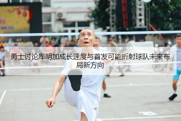 勇士讨论库明加成长速度与首发可能折射球队未来布局新方向