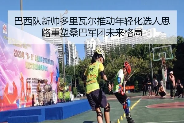 巴西队新帅多里瓦尔推动年轻化选人思路重塑桑巴军团未来格局