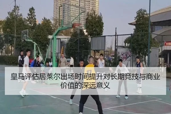皇马评估居莱尔出场时间提升对长期竞技与商业价值的深远意义