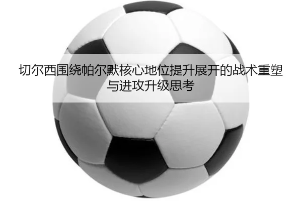 切尔西围绕帕尔默核心地位提升展开的战术重塑与进攻升级思考