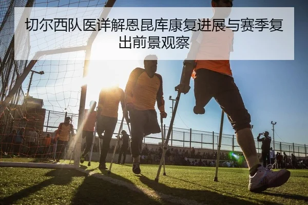 切尔西队医详解恩昆库康复进展与赛季复出前景观察