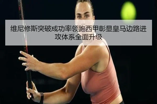 维尼修斯突破成功率领跑西甲彰显皇马边路进攻体系全面升级